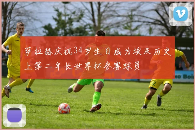 萨拉赫庆祝34岁生日成为埃及历史上第二年长世界杯参赛球员
