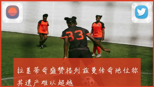 拉基蒂奇盛赞格列兹曼传奇地位称其遗产难以超越