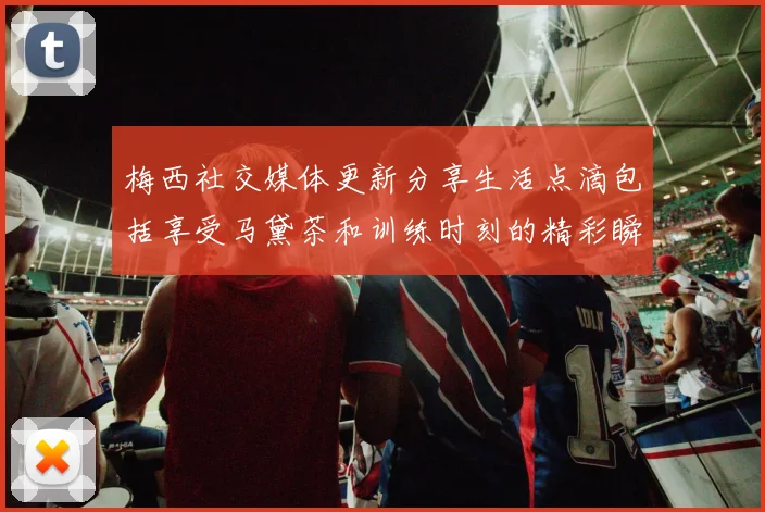 梅西社交媒体更新分享生活点滴包括享受马黛茶和训练时刻的精彩瞬间