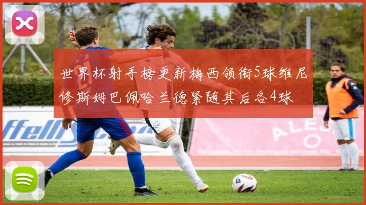 世界杯射手榜更新梅西领衔5球维尼修斯姆巴佩哈兰德紧随其后各4球