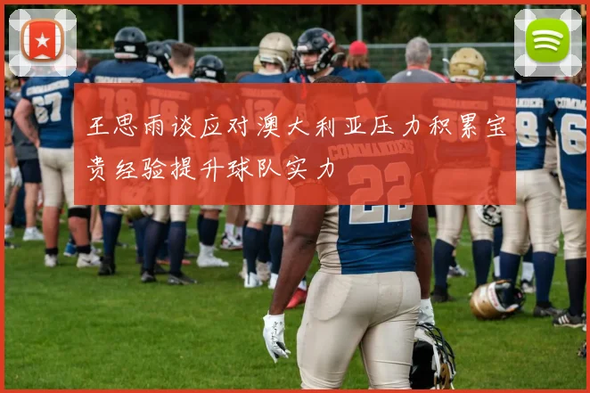 王思雨谈应对澳大利亚压力积累宝贵经验提升球队实力