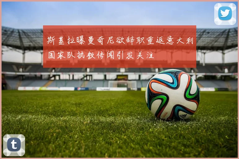 斯基拉曝曼奇尼欲辞职重返意大利国家队执教传闻引发关注