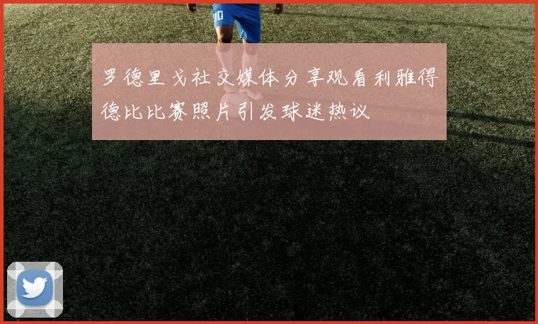 罗德里戈社交媒体分享观看利雅得德比比赛照片引发球迷热议